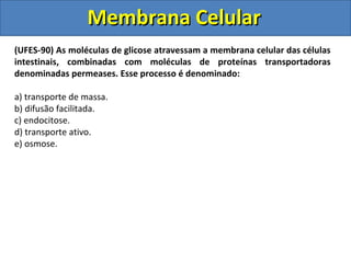 Membrana CelularMembrana Celular
(UFES-90) As moléculas de glicose atravessam a membrana celular das células
intestinais, combinadas com moléculas de proteínas transportadoras
denominadas permeases. Esse processo é denominado:
a) transporte de massa.
b) difusão facilitada.
c) endocitose.
d) transporte ativo.
e) osmose.
 