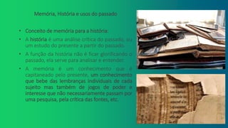 Memória, História e usos do passado
• Conceito de memória para a história:
• A história é uma análise crítica do passado, ou
um estudo do presente a partir do passado.
• A função da história não é ficar glorificando o
passado, ela serve para analisar e entender.
• A memória é um conhecimento que é
capitaneado pelo presente, um conhecimento
que bebe das lembranças individuais de cada
sujeito mas também de jogos de poder e
interesse que não necessariamente passam por
uma pesquisa, pela crítica das fontes, etc.
 