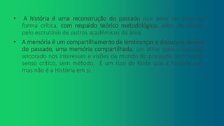• A história é uma reconstrução do passado que deve ser feita de
forma crítica, com respaldo teórico metodológico, além de passar
pelo escrutínio de outros acadêmicos da área.
• A memória é um compartilhamento de lembranças e discursos acerca
do passado, uma memória compartilhada, um olhar para o passado
ancorado nos interesses e visões de mundo do presente, sem muito
senso crítico, sem método. É um tipo de fonte que a história usa,
mas não é a História em si.
 