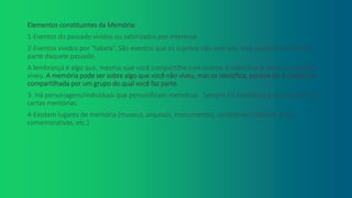 Elementos constituintes da Memória:
1-Eventos do passado vividos ou valorizados por interesse.
2-Eventos vividos por “tabela”. São eventos que os sujeitos não viveram, mas sentem que fizeram
parte daquele passado.
A lembrança é algo que, mesmo que você compartilhe com outros, é individual e sobre o que você
viveu. A memória pode ser sobre algo que você não viveu, mas se identifica, porque ela é coletiva e
compartilhada por um grupo do qual você faz parte.
3- Há personagens/indivíduos que personificam memórias. Sempre há indivíduos que personificam
certas memórias.
4-Existem lugares de memória (museus, arquivos, monumentos, cerimônias públicas, datas
comemorativas, etc.)
.
 