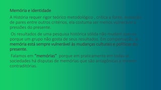 Memória e identidade
A História requer rigor teórico metodológico , crítica a fonte, avaliação
de pares entre outros critérios, ela costuma ser menos vulnerável a
pressões do presente.
Os resultados de uma pesquisa histórica sólida não mudam apenas
porque um grupo não gosta de seus resultados. Em compensação, a
memória está sempre vulnerável às mudanças culturais e políticas do
presente.
Falamos em “memórias” porque em praticamente em todas as
sociedades há disputas de memórias que são antagônicas e mesmo
contraditórias.
 