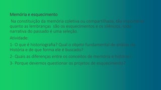 Memória e esquecimento
Na constituição da memória coletiva ou compartilhada, tão importante
quanto as lembranças são os esquecimentos e os silêncios, toda
narrativa do passado é uma seleção.
Atividade:
1- O que é historiografia? Qual o objeto fundamental de análise da
História e de que forma ele é buscado?
2- Quais as diferenças entre os conceitos de memória e história?
3- Porque devemos questionar os projetos de esquecimento?
 