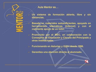 Aula Mentor es…
 Un sistema de formación abierta, libre y sin
distancias.
 Basado en materiales autosuficientes, apoyado en
herramientas telemáticas (Internet) y con el
constante apoyo de un tutor.
 Promovido por el MEC, en colaboración con la
Consejería de Educación y Ciencia del Principado y
otras instituciones.
 Funcionando en Asturias y Gijón desde 1996.
 Garantiza una atención directa al alumnado.
 