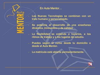 En Aula Mentor…
 Las Nuevas Tecnologías se combinan con un
trato humano y personalizado.
 Se potencia el desarrollo de una enseñanza
dinámica, innovadora y de calidad.
 La flexibilidad se extiende a horarios, a los
ritmos de trabajo y a los lugares de estudio.
 Puedes seguir el curso desde tu domicilio o
desde el Aula Mentor.
 La matrícula está abierta permanentemente.
 