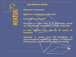 Aula Mentor te facilita...
 Aumentar tu formación.
 Mejorar tu cualificación profesional.
 Completar tu currículum.
 Que sigas tu propio ritmo en el aprendizaje, acorde
con tus intereses, capacidades y tiempo disponible.
 La libre elección entre más de 90 cursos de
formación.
 Superada la prueba final, un certificado de
aprovechamiento expedido por el MEC y la Consejería
de Educación y Ciencia del Principado de Asturias.
 
