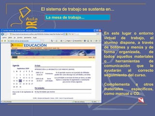 El sistema de trabajo se sustenta en...
La mesa de trabajo...
En este lugar o entorno
virtual de trabajo, el
alumno dispone, a través
de botones y menús y de
forma organizada, de
todos aquellos materiales
o herramientas de
comunicación que le
ayudarán al correcto
seguimiento del curso.
Complementa a otros
materiales específicos,
como manual o CD.
 