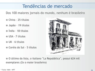 Tendências de mercado
      Dos 100 maiores jornais do mundo, nenhum é brasileiro

      ž  China      – 25 títulos

      ž  Japão       – 19 títulos

      ž  Índia      – 18 títulos

      ž  USA   – 7 títulos

      ž  UK   – 6 títulos

      ž  Coréia      do Sul – 5 títulos



      ž  O
          último da lista, o italiano “La Repubblica”, possui 624 mil
      exemplares (2x o maior brasileiro)

* Fonte: WAN - WPT                                                       10
                                                                        10
 