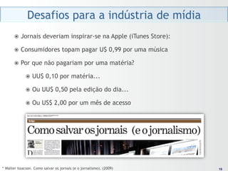 Desafios para a indústria de mídia
       ž  Jornais      deveriam inspirar-se na Apple (iTunes Store):

       ž  Consumidores            topam pagar U$ 0,99 por uma música

       ž  Por   que não pagariam por uma matéria?

             ž  UU$     0,10 por matéria...

             ž  Ou    UU$ 0,50 pela edição do dia...

             ž  Ou    US$ 2,00 por um mês de acesso




* Walter Issacson. Como salvar os jornais (e o jornalismo). (2009)       18
                                                                        18
 