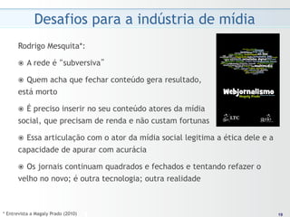 Desafios para a indústria de mídia
      Rodrigo Mesquita*:

      ž    A rede é “subversiva”

        Quem acha que fechar conteúdo gera resultado,
      ž 
      está morto

        É preciso inserir no seu conteúdo atores da mídia
      ž 
      social, que precisam de renda e não custam fortunas

        Essa articulação com o ator da mídia social legitima a ética dele e a
      ž 
      capacidade de apurar com acurácia

        Os jornais continuam quadrados e fechados e tentando refazer o
      ž 
      velho no novo; é outra tecnologia; outra realidade



* Entrevista a Magaly Prado (2010)                                               19
                                                                                19
 