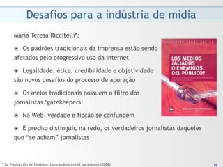 Desafios para a indústria de mídia
      María Teresa Riccitelli*:

      ž Os padrões tradicionais da imprensa estão sendo
      afetados pelo progressivo uso da internet

      ž Legalidade, ética, credibilidade e objetividade
      são novos desafios do processo de apuração

      ž Os meios tradicionais possuem o filtro dos
      jornalistas ‘gatekeepers’

      ž    Na Web, verdade e ficção se confundem

      ž É preciso distinguir, na rede, os verdadeiros jornalistas daqueles
      que “se acham” jornalistas



* La Producción de Noticias: Los cambios em el paradigma (2008)                20
                                                                              20
 