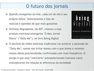 O futuro dos jornais
      ž  Quando navegamos on-line, cada um de nós é seu

           próprio editor. Selecionamos o tipo de
           notícias e opiniões de que mais gostamos 

      ž  Nicholas Negroponte, do MIT, chamou a esse

           produto noticioso emergente "O Meu Jornal
           Diário“ (“Daily Me”), no livro Being Digital

      ž  O declínio da mídia noticiosa tradicional vai acelerar a ascensão do

           “Daily Me"; vamos nos irritar menos com o que lemos e veremos
           nossas ideias preconcebidas confirmadas com mais frequência. O
           perigo é que esse “noticiário" autosselecionado funcione como
           entorpecente em relação às diferenças da sociedade

“O meu jornal diário”, Nicholas D. Kristof - "New York Times", 29/03/2009        27
 