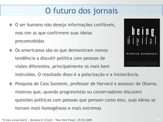 O futuro dos jornais
     ž  O ser humano não deseja informações confiáveis,

          mas sim as que confirmem suas ideias
          preconcebidas

     ž  Os americanos são os que demonstram menos

          tendência a discutir política com pessoas de
          visões diferentes, principalmente os mais bem
          instruídos. O resultado disso é a polarização e a intolerância.

     ž  Pesquisa de Cass Sunstein, professor de Harvard e assessor de Obama,

          mostrou que, quando progressistas ou conservadores discutem
          questões políticas com pessoas que pensam como eles, suas ideias se
          tornam mais homogêneas e mais extremas

“O meu jornal diário”, Nicholas D. Kristof - "New York Times", 29/03/2009       28
 