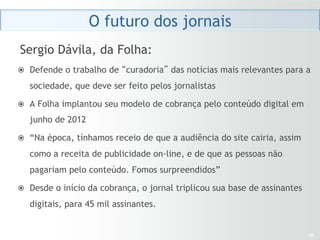 O futuro dos jornais
Sergio Dávila, da Folha:
ž  Defende o trabalho de “curadoria” das notícias mais relevantes para a

   sociedade, que deve ser feito pelos jornalistas

ž  A Folha implantou seu modelo de cobrança pelo conteúdo digital em

   junho de 2012

ž  “Na época, tínhamos receio de que a audiência do site cairia, assim

   como a receita de publicidade on-line, e de que as pessoas não
   pagariam pelo conteúdo. Fomos surpreendidos”

ž  Desde o início da cobrança, o jornal triplicou sua base de assinantes

   digitais, para 45 mil assinantes.


                                                                            29
 