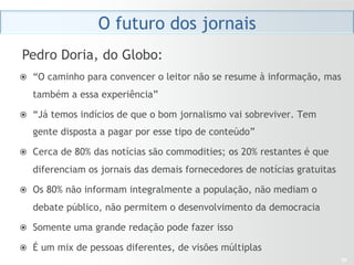 O futuro dos jornais
Pedro Doria, do Globo:
ž  “O caminho para convencer o leitor não se resume à informação, mas

   também a essa experiência”

ž  “Já temos indícios de que o bom jornalismo vai sobreviver. Tem

   gente disposta a pagar por esse tipo de conteúdo”

ž  Cerca de 80% das notícias são commodities; os 20% restantes é que

   diferenciam os jornais das demais fornecedores de notícias gratuitas

ž  Os 80% não informam integralmente a população, não mediam o

   debate público, não permitem o desenvolvimento da democracia

ž  Somente uma grande redação pode fazer isso

ž  É um mix de pessoas diferentes, de visões múltiplas
                                                                          30
 