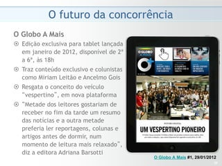O futuro da concorrência
O Globo A Mais
¤  Edição exclusiva para tablet lançada
    em janeiro de 2012, disponível de 2ª
    a 6ª, às 18h
¤  Traz conteúdo exclusivo e colunistas
    como Miriam Leitão e Ancelmo Gois
¤  Resgata o conceito do veículo
    “vespertino”, em nova plataforma
¤  “Metade dos leitores gostariam de
    receber no fim da tarde um resumo
    das notícias e a outra metade
    preferia ler reportagens, colunas e
    artigos antes de dormir, num
    momento de leitura mais relaxado”,
    diz a editora Adriana Barsotti
                                           O Globo A Mais #1, 29/01/2012
                                                                      32
 