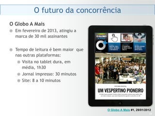 O futuro da concorrência
O Globo A Mais
¤    Em fevereiro de 2013, atingiu a
      marca de 30 mil assinantes


¤    Tempo de leitura é bem maior que
      nas outras plataformas:
      ¤    Visita no tablet dura, em
            média, 1h30
      ¤  Jornal impresso: 30 minutos
      ¤  Site: 8 a 10 minutos




                                         O Globo A Mais #1, 29/01/2012
                                                                    33
 