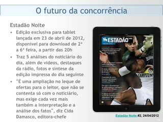 O futuro da concorrência
Estadão Noite
•  Edição exclusiva para tablet
   lançada em 23 de abril de 2012,
   disponível para download de 2ª
   a 6ª feira, a partir das 20h
•  Traz 5 análises do noticiário do
   dia, além de vídeos, destaques
   da rádio, fotos e síntese da
   edição impressa do dia seguinte
•  “É uma ampliação no leque de
   ofertas para o leitor, que não se
   contenta só com o noticiário,
   mas exige cada vez mais
   também a interpretação e a
   análise dos fatos”, diz Cida
   Damasco, editora-chefe              Estadão Noite #2, 24/04/2012
                                                                 34
 