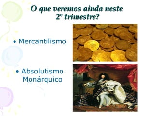 MERCANTILISMO
• O QUE É: conjunto de práticas econômicas
dos Estados europeus entre os séculos XVI
e XVIII;
• OBJETIVOS: acumular riquezas para
fortalecer o poder real;
• CARACTERÍSTICA PRINCIPAL:
protecionismo (o rei decide e controla os
negócios do Estado para proteger seus
interesses);
 