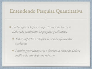 Entendendo Pesquisa Quantitativa
Elaboração de hipóteses a partir de uma teoria já
elaborada geralmente na pesquisa qualitativa.!
Testar impactos e relações de causa e efeito entre
variáveis!
Permite generalizações se o desenho, a coleta de dados e
análises do estudo forem robustos.
 