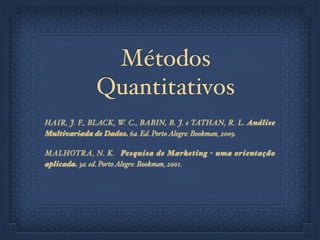 Métodos
Quantitativos
HAIR, J. F., BLACK, W. C., BABIN, B. J. e TATHAN, R. L. Análise
Multivariada de Dados. 6a. Ed. PortoAlegre: Bookman, 2009.!
MALHOTRA, N. K. Pesquisa de Marketing - uma orientação
aplicada. 3a. ed. PortoAlegre: Bookman, 2001.!
!
 