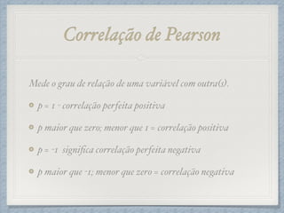 Correlação de Pearson
Mede o grau de relação de uma variável com outra(s).!
p = 1 - correlação perfeita positiva!
p maior que zero; menor que 1 = correlação positiva!
p = -1 signiﬁca correlação perfeita negativa!
p maior que -1; menor que zero = correlação negativa
 