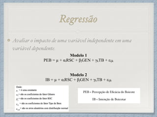 Regressão
Avaliar o impacto de uma variável independente em uma
variável dependente.!
Modelo 1
PEB = µ + αiRSC + βjGEN + γkTB + εijk
!
!
Modelo 2
IB = µ + αiRSC + βjGEN + γkTB + εijk
!
!
PEB = Percepção de Eﬁcácia do Boicote!
!
IB = Intenção de Boicotar
 