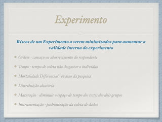 Experimento
Riscos de um Experimento a serem minimizados para aumentar a
validade interna do experimento!
Ordem - cansaço ou aborrecimento do respondente!
Tempo - tempo de coleta não desgastar o indivíduo!
Mortalidade Diferencial - evasão da pesquisa!
Distribuição aleatória!
Maturação - diminuir o espaço de tempo dos testes dos dois grupos!
Instrumentação - padronização da coleta de dados
 