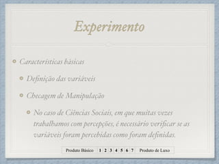 Experimento
Características básicas!
Deﬁnição das variáveis!
Checagem de Manipulação!
No caso de Ciências Sociais, em que muitas vezes
trabalhamos com percepções, é necessário veriﬁcar se as
variáveis foram percebidas como foram deﬁnidas.
Produto Básico 1 2 3 4 5 6 7 Produto de Luxo
 