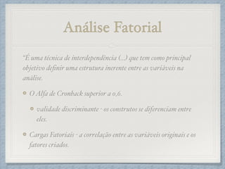 Análise Fatorial
“É uma técnica de interdependência (…) que tem como principal
objetivo deﬁnir uma estrutura inerente entre as variáveis na
análise.!
OAlfa de Cronback superior a 0,6.!
validade discriminante - os construtos se diferenciam entre
eles. !
Cargas Fatoriais - a correlação entre as variáveis originais e os
fatores criados.
 