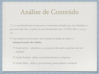Análise de Conteúdo
“(…) é considerada uma técnica para o tratamento de dados que visa identiﬁcar o
que está sendo dito a respeito de um determinado tema” (VERGARA, 2005, p.
15).!
O principal conceito dentro deste método de análise de dados é a
categorização dos dados.!
Grade aberta - identiﬁca-se as categorias de análise conforme elas vão
surgindo!
Grade Fechada - deﬁne-se preliminarmente as categorias!
Grade Mista - deﬁne-se previamente, porém admite-se inclusão
 