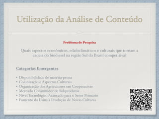 Utilização da Análise de Conteúdo
Problema de Pesquisa
!
Quais aspectos econômicos, edafoclimáticos e culturais que tornam a
cadeia do biodiesel na região Sul do Brasil competitiva?!
!
!
Categorias Emergentes
!
• Disponibilidade de matéria-prima!
• Colonização e Aspectos Culturais!
• Organização dos Agricultores em Cooperativas!
• Mercado Consumidor de Subprodutos!
• Nível Tecnológico Avançado para o Setor Primário!
• Fomento da Usina à Produção de Novas Culturas
 