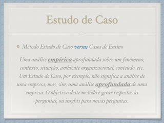 Estudo de Caso
Método Estudo de Caso versus Casos de Ensino!
Uma análise empírica aprofundada sobre um fenômeno,
contexto, situação, ambiente organizacional, conteúdo, etc.
Um Estudo de Caso, por exemplo, não signiﬁca a análise de
uma empresa, mas, sim, uma análise aprofundada de uma
empresa. O objetivo deste método é gerar respostas às
perguntas, ou insghts para novas perguntas.
 