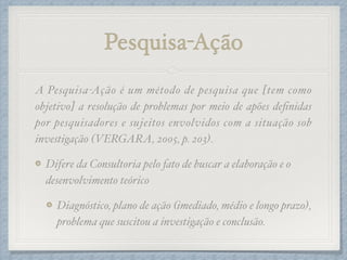 Pesquisa-Ação
A Pesquisa-Ação é um método de pesquisa que [tem como
objetivo] a resolução de problemas por meio de apões deﬁnidas
por pesquisadores e sujeitos envolvidos com a situação sob
investigação (VERGARA, 2005, p. 203).!
Difere da Consultoria pelo fato de buscar a elaboração e o
desenvolvimento teórico!
Diagnóstico, plano de ação (imediado, médio e longo prazo),
problema que suscitou a investigação e conclusão.
 