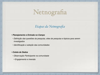 Netnograﬁa
Etapas da Netnograﬁa!
!
•Planejamento e Entrada no Campo!
- Deﬁnição das questões da pesquisa, sites de pesquisa e tópicos para serem
investigados!
- Identiﬁcação e seleção das comunidades!
!
•Coleta de Dados!
- Observação Participante na comunidade!
•Engajamento e imersão!
!
 