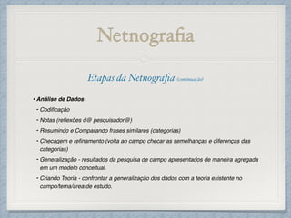 Netnograﬁa
Etapas da Netnograﬁa (continuação)!
!
•Análise de Dados!
- Codiﬁcação!
- Notas (reﬂexões d@ pesquisador@)!
- Resumindo e Comparando frases similares (categorias)!
- Checagem e reﬁnamento (volta ao campo checar as semelhanças e diferenças das
categorias)!
- Generalização - resultados da pesquisa de campo apresentados de maneira agregada
em um modelo conceitual.!
- Criando Teoria - confrontar a generalização dos dados com a teoria existente no
campo/tema/área de estudo.
 