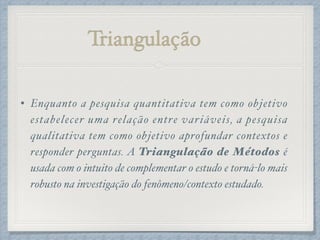 Triangulação
• Enquanto a pesquisa quantitativa tem como objetivo
estabelecer uma relação entre variáveis, a pesquisa
qualitativa tem como objetivo aprofundar contextos e
responder perguntas. A Triangulação de Métodos é
usada com o intuito de complementar o estudo e torná-lo mais
robusto na investigação do fenômeno/contexto estudado.
 
