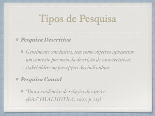 Tipos de Pesquisa
Pesquisa Descritiva!
Geralmente conclusiva, tem como objetivo apresentar
um contexto por meio da descrição de características,
stakeholders ou percepções dos indivíduos.!
Pesquisa Causal!
“Busca evidências de relações de causa e
efeito” (MALHOTRA, 2001, p. 113)
 