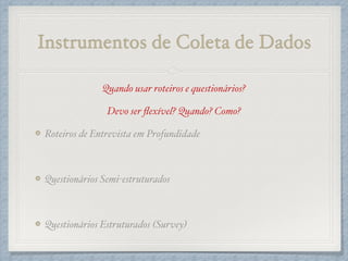 Instrumentos de Coleta de Dados
Quando usar roteiros e questionários?!
Devo ser ﬂexível? Quando? Como?!
Roteiros de Entrevista em Profundidade!
!
Questionários Semi-estruturados!
!
Questionários Estruturados (Survey)
 