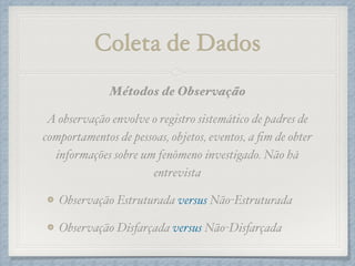 Coleta de Dados
Métodos de Observação!
A observação envolve o registro sistemático de padres de
comportamentos de pessoas, objetos, eventos, a ﬁm de obter
informações sobre um fenômeno investigado. Não há
entrevista!
Observação Estruturada versus Não-Estruturada!
Observação Disfarçada versus Não-Disfarçada
 