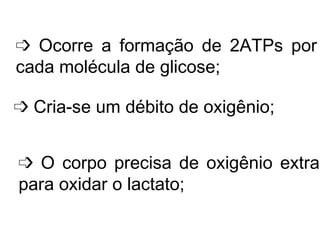    Ocorre a formação de 2ATPs por cada molécula de glicose;    Cria-se um débito de oxigênio;    O corpo precisa de oxigênio extra para oxidar o lactato; 