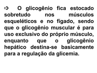   O glicogênio fica estocado sobretudo nos músculos esqueléticos e no fígado, sendo que o glicogênio muscular é para uso exclusivo do próprio músculo, enquanto que o glicogênio hepático destina-se basicamente para a regulação da glicemia.  