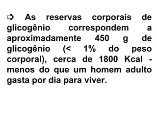    As reservas corporais de glicogênio correspondem a aproximadamente 450 g de glicogênio (< 1% do peso corporal), cerca de 1800 Kcal - menos do que um homem adulto gasta por dia para viver. 