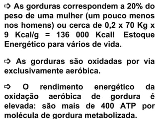 ³ As gorduras correspondem a 20% do
peso de uma mulher (um pouco menos
nos homens) ou cerca de 0,2 x 70 Kg x
9 Kcal/g = 136 000 Kcal! Estoque
Energético para vários de vida.
³ As gorduras são oxidadas por via
exclusivamente aeróbica.
³ O rendimento energético da
oxidação aeróbica de gordura é
elevada: são mais de 400 ATP por
molécula de gordura metabolizada.