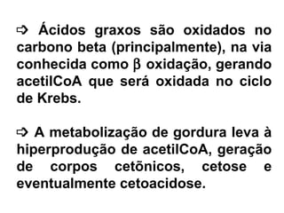 ³ Ácidos graxos são oxidados no
carbono beta (principalmente), na via
conhecida como β oxidação, gerando
acetilCoA que será oxidada no ciclo
de Krebs.
³ A metabolização de gordura leva à
hiperprodução de acetilCoA, geração
de corpos cetõnicos, cetose e
eventualmente cetoacidose.