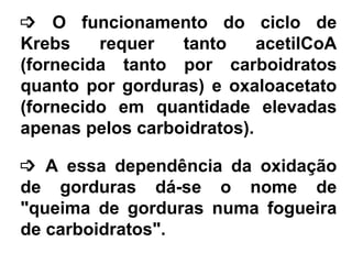 ³ O funcionamento do ciclo de
Krebs requer tanto acetilCoA
(fornecida tanto por carboidratos
quanto por gorduras) e oxaloacetato
(fornecido em quantidade elevadas
apenas pelos carboidratos).
³ A essa dependência da oxidação
de gorduras dá-se o nome de
"queima de gorduras numa fogueira
de carboidratos".