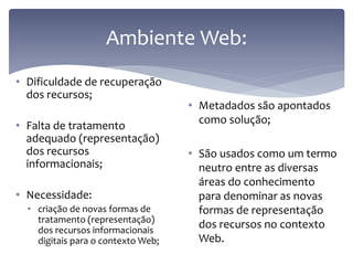 Ambiente Web:
• Dificuldade de recuperação
  dos recursos;
                                    • Metadados são apontados
                                      como solução;
• Falta de tratamento
  adequado (representação)
  dos recursos                      • São usados como um termo
  informacionais;                     neutro entre as diversas
                                      áreas do conhecimento
• Necessidade:                        para denominar as novas
  • criação de novas formas de        formas de representação
    tratamento (representação)
    dos recursos informacionais
                                      dos recursos no contexto
    digitais para o contexto Web;     Web.
 