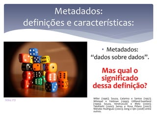 Metadados:
          definições e características:

                              • Metadados:
                           “dados sobre dados”.

                              Mas qual o
                              significado
                            dessa definição?
                            Miller (1996); Souza, Catarino e Santos (1997);
Mike PD                     Milstead e Feldman (1999); Gilliland-Swetland
                            (1999); Souza, Vendrusculo e Melo (2000);
                            Takahashi (2000); Senso e Rosa Piñero (2002);
                            Méndez Rodríguez (2002); Zeng e Qin (2008) entre
                            outros.
 
