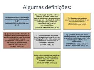 Algumas definições:
                                          “[...] informação descritiva sobre o
                                           contexto, qualidade, condição ou
 “Metadados são descrições de dados
                                        características de um recurso, dado ou         “[...] dados estruturados que
 armazenados em um banco de dados
                                        objeto que tem a finalidade de facilitar    descrevem as características de um
               [...]”
                                            sua recuperação, autenticação,               recurso de informação.”
 (SOUZA; CATARINO; SANTOS, 1997,                evolução, preservação ou                 (TAKAHASHI, 2000, p.172)
             p.02)                                  interoperabilidade.
                                         (SENSO; ROSA PIÑERO, 2002, p. 99)



 “[...] conjunto de dados chamados de
                                                                                      “[...] também dados, mas dados
 elementos, cujo número é variável de       “[...] Esses elementos descrevem
                                                                                   representacionais, que acrescentado a
acordo com o padrão, e que descreve o    informações do tipo nome, descrição,
                                                                                   própria informação adquirem um valor
         conteúdo de um recurso,        localização, formato, entre outras, que
                                                                                       semântico para substituí-la ou
  possibilitando a um usuário ou a um      possibilitam um número maior de
                                                                                                representá-la”
      mecanismo de busca acessar e               campos para pesquisas.”
        recuperar esse recurso. [...]                                                (BERNERS-LEE , 2000, p. 225 apud
                                                 (GRÁCIO, 2002, p. 21)
                                                                                     MÉNDEZ RODRÍGUEZ, 2002, p. 30).
        (GRÁCIO, 2002, p. 21)




                                        Dados sobre catalogação e indexação,
                                          criados para: identificar, localizar,
                                         organizar, recuperar e tornar mais
                                               acessível a informação.
                                            (GILLILAND-SWETLAND, 1999).
 