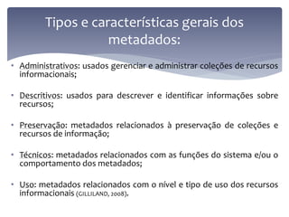 Tipos e características gerais dos
                    metadados:
• Administrativos: usados gerenciar e administrar coleções de recursos
  informacionais;

• Descritivos: usados para descrever e identificar informações sobre
  recursos;

• Preservação: metadados relacionados à preservação de coleções e
  recursos de informação;

• Técnicos: metadados relacionados com as funções do sistema e/ou o
  comportamento dos metadados;

• Uso: metadados relacionados com o nível e tipo de uso dos recursos
  informacionais (GILLILAND, 2008).
 