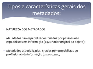 Tipos e características gerais dos
              metadados:

• NATUREZA DOS METADADOS:

• Metadados não especializados: criados por pessoas não
  especialistas em informação (ex.: criador original do objeto);

• Metadados especializados: criados por especialistas ou
  profissionais da informação (GILLILAND, 2008);
 